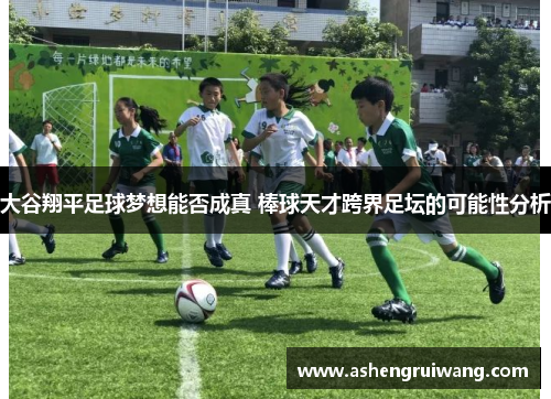 大谷翔平足球梦想能否成真 棒球天才跨界足坛的可能性分析